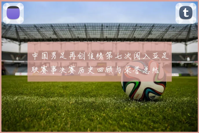 中国男足再创佳绩第七次闯入亚足联赛事决赛历史回顾与荣誉总结
