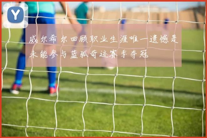威尔希尔回顾职业生涯唯一遗憾是未能参与蓝狐奇迹赛季夺冠