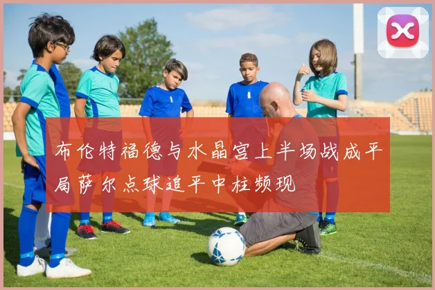 布伦特福德与水晶宫上半场战成平局萨尔点球追平中柱频现