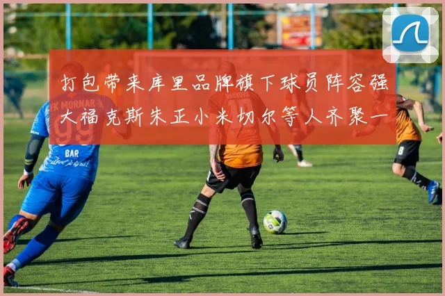 打包带来库里品牌旗下球员阵容强大福克斯朱正小米切尔等人齐聚一堂