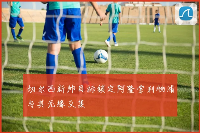 切尔西新帅目标锁定阿隆索利物浦与其无缘交集