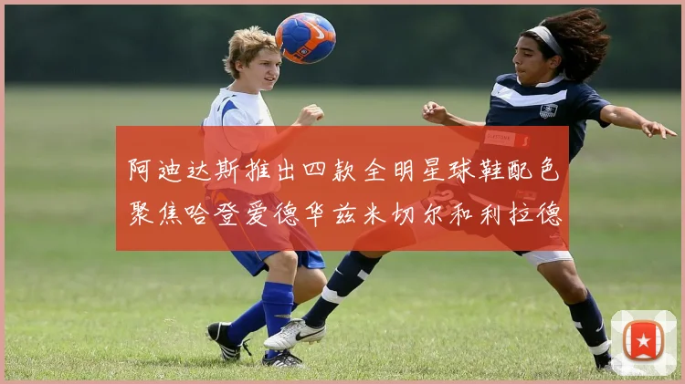 阿迪达斯推出四款全明星球鞋配色聚焦哈登爱德华兹米切尔和利拉德