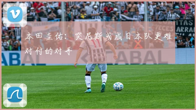 本田圭佑：突尼斯或成日本队更难对付的对手