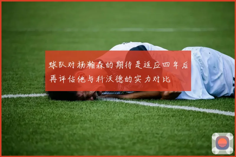 球队对杨瀚森的期待是适应四年后再评估他与科沃德的实力对比