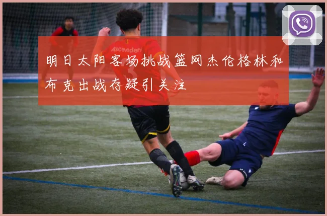 明日太阳客场挑战篮网杰伦格林和布克出战存疑引关注