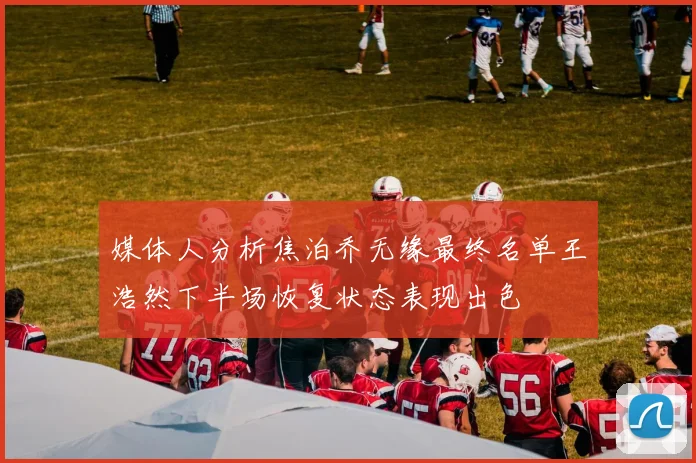 媒体人分析焦泊乔无缘最终名单王浩然下半场恢复状态表现出色