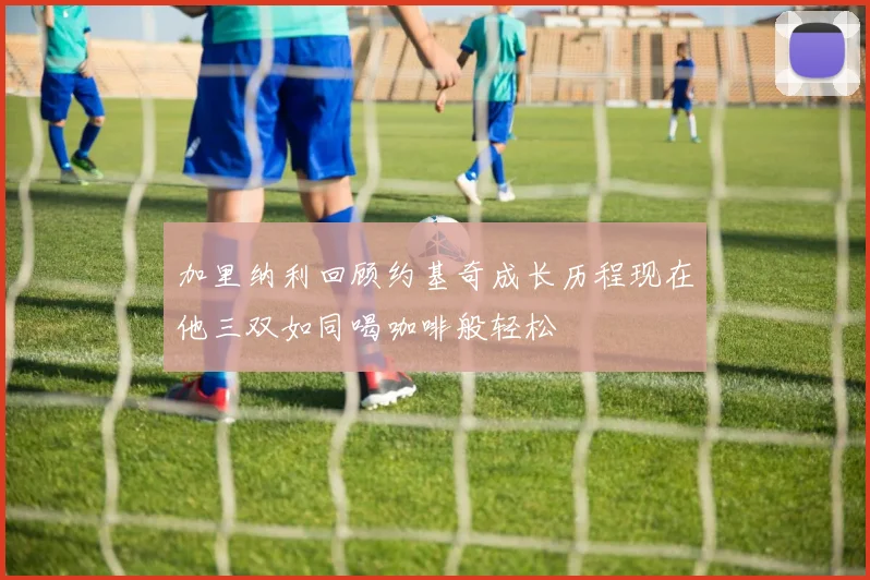 加里纳利回顾约基奇成长历程现在他三双如同喝咖啡般轻松
