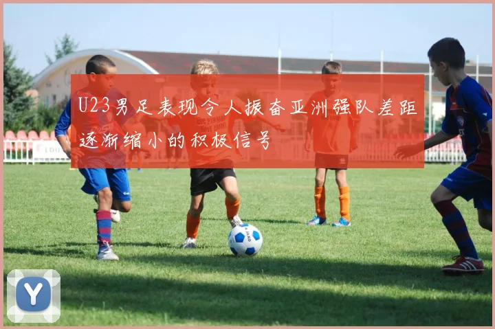 U23男足表现令人振奋亚洲强队差距逐渐缩小的积极信号