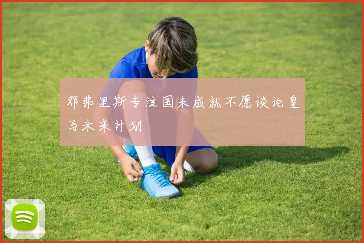 邓弗里斯专注国米成就不愿谈论皇马未来计划