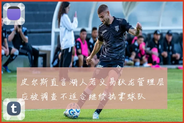 皮尔斯直言湖人若交易狄龙管理层应被调查不适合继续执掌球队