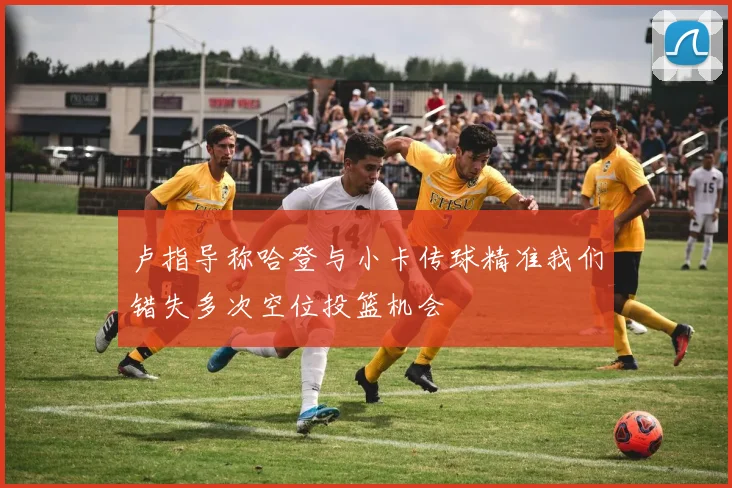 卢指导称哈登与小卡传球精准我们错失多次空位投篮机会