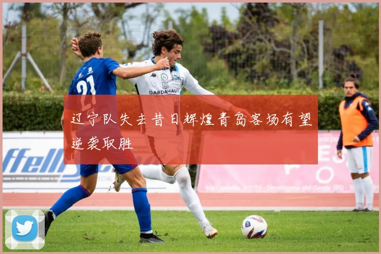 辽宁队失去昔日辉煌青岛客场有望逆袭取胜