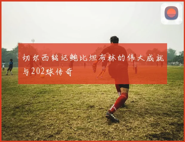 切尔西铭记鲍比坦布林的伟大成就与202球传奇