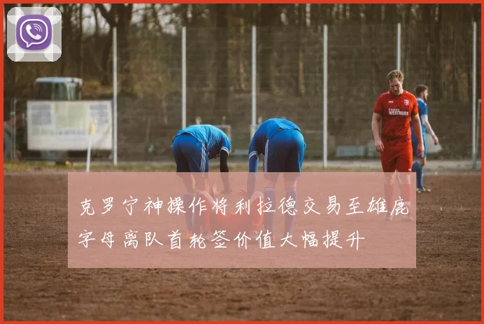 克罗宁神操作将利拉德交易至雄鹿字母离队首轮签价值大幅提升