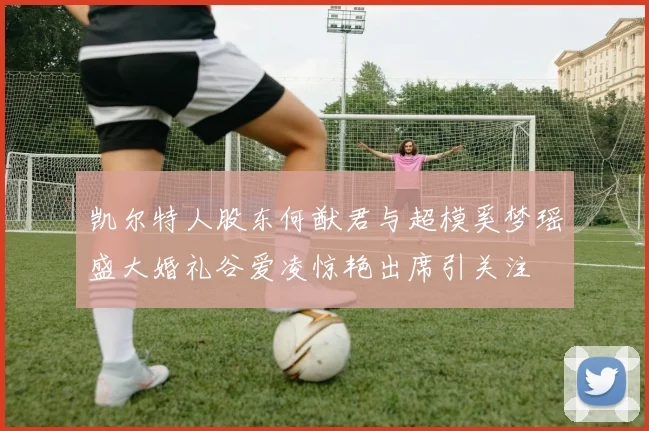 凯尔特人股东何猷君与超模奚梦瑶盛大婚礼谷爱凌惊艳出席引关注