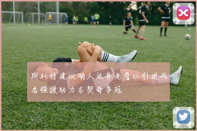 斯科特建议湖人放弃老詹以引进两名强援助力东契奇争冠