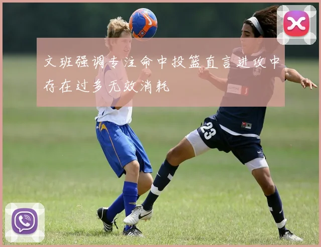 文班强调专注命中投篮直言进攻中存在过多无效消耗
