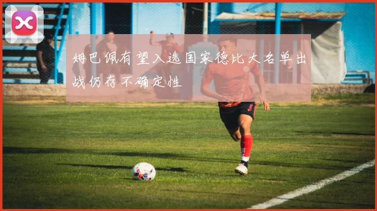 姆巴佩有望入选国家德比大名单出战仍存不确定性