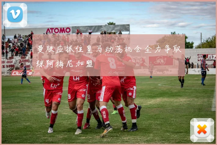 曼联应抓住皇马动荡机会全力争取琼阿梅尼加盟