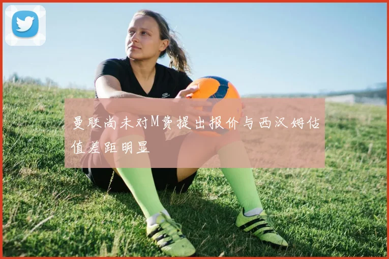 曼联尚未对M费提出报价与西汉姆估值差距明显