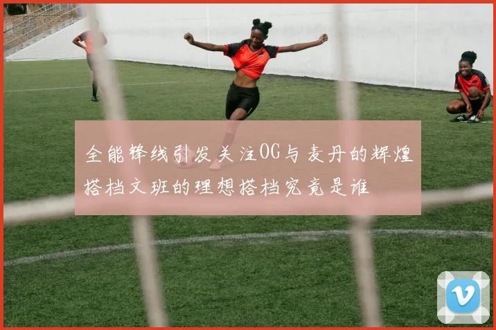 全能锋线引发关注OG与麦丹的辉煌搭档文班的理想搭档究竟是谁
