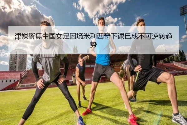 津媒聚焦中国女足困境米利西奇下课已成不可逆转趋势（HuiYing）