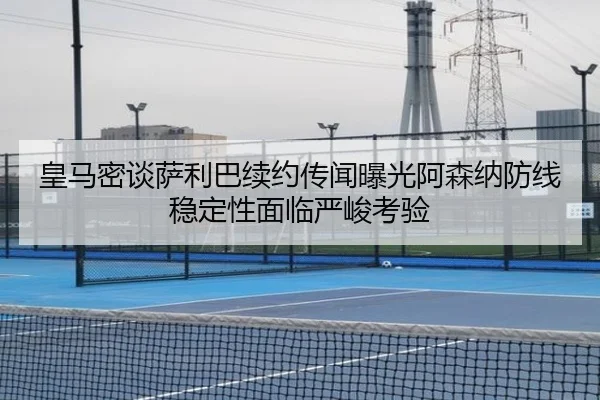 皇马密谈萨利巴续约传闻曝光阿森纳防线稳定性面临严峻考验（HuiYing）